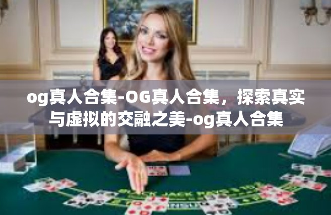 og真人合集-OG真人合集，探索真实与虚拟的交融之美-og真人合集
