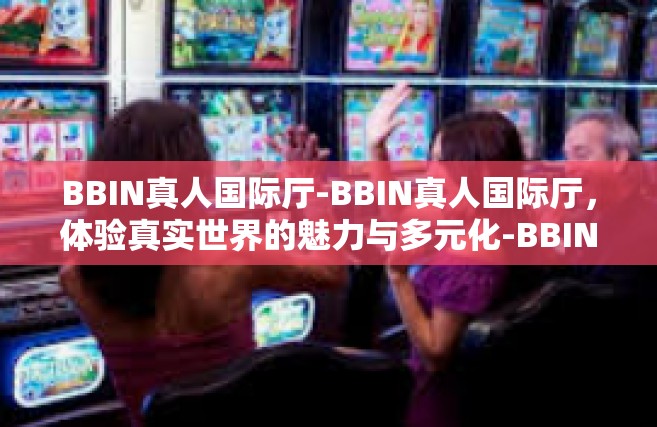 BBIN真人国际厅-BBIN真人国际厅，体验真实世界的魅力与多元化-BBIN真人国际厅