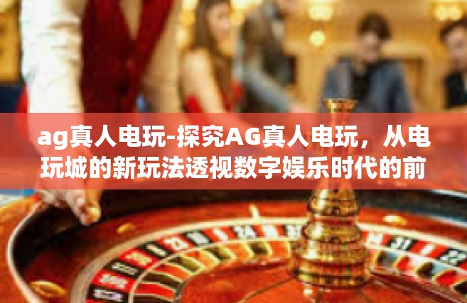 ag真人电玩-探究AG真人电玩，从电玩城的新玩法透视数字娱乐时代的前沿体验-ag真人电玩