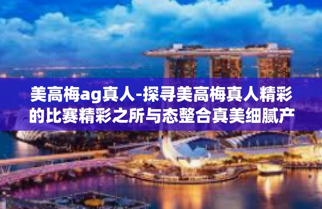 美高梅ag真人-探寻美高梅真人精彩的比赛精彩之所与态整合真美细腻产业生态』美高梅ag真人