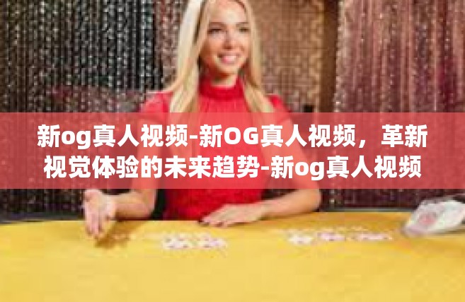 新og真人视频-新OG真人视频，革新视觉体验的未来趋势-新og真人视频