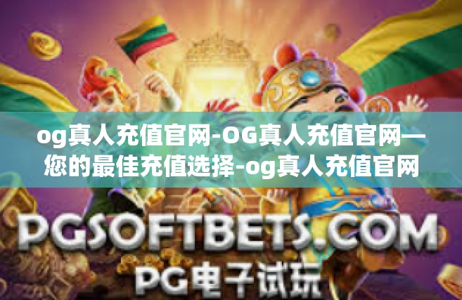 og真人充值官网-OG真人充值官网—您的最佳充值选择-og真人充值官网