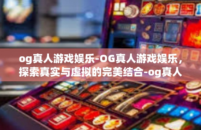 og真人游戏娱乐-OG真人游戏娱乐，探索真实与虚拟的完美结合-og真人游戏娱乐