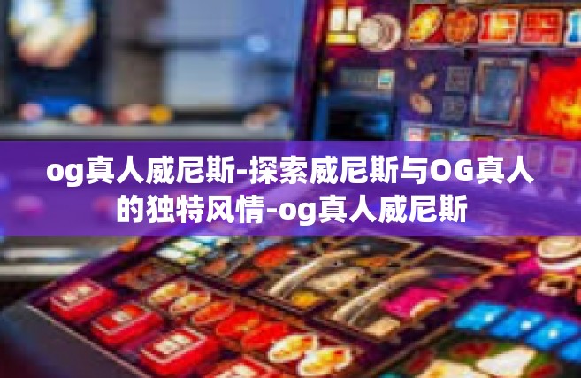 og真人威尼斯-探索威尼斯与OG真人的独特风情-og真人威尼斯