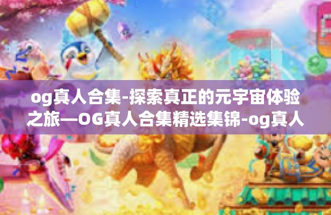 og真人合集-探索真正的元宇宙体验之旅—OG真人合集精选集锦-og真人合集