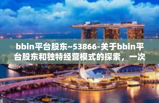 bbin平台股东~53866-关于bbin平台股东和独特经营模式的探索，一次洞悉背后的故事（题目）bbin平台股东~53866