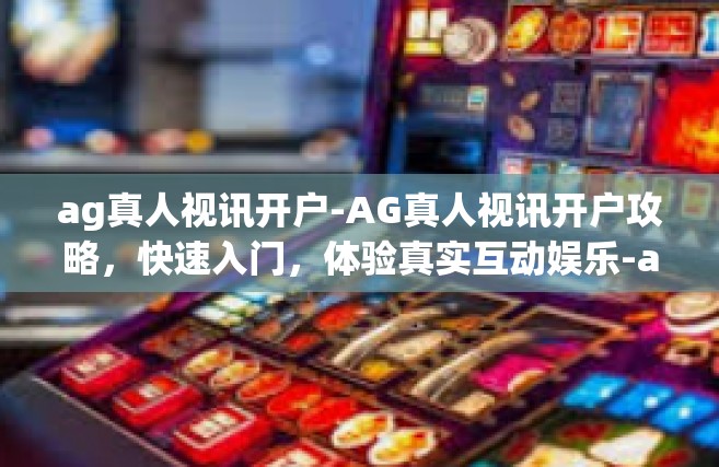 ag真人视讯开户-AG真人视讯开户攻略，快速入门，体验真实互动娱乐-ag真人视讯开户