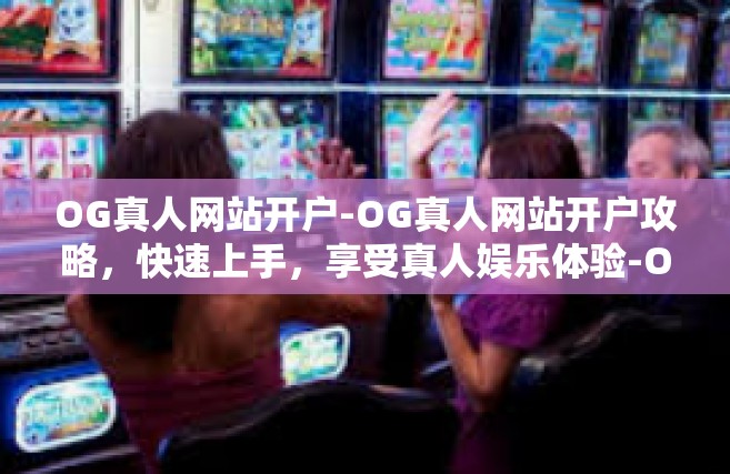 OG真人网站开户-OG真人网站开户攻略，快速上手，享受真人娱乐体验-OG真人网站开户