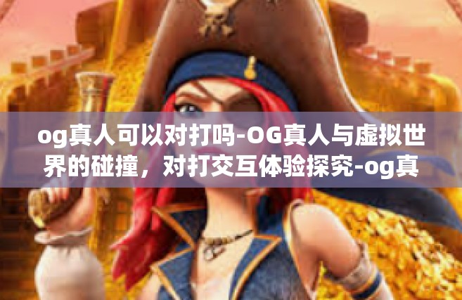 og真人可以对打吗-OG真人与虚拟世界的碰撞，对打交互体验探究-og真人可以对打吗