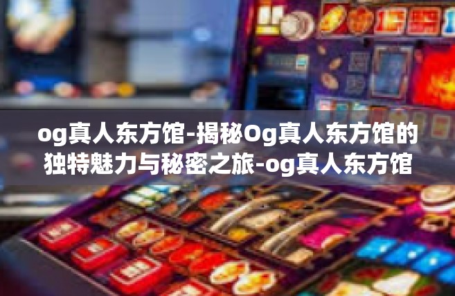 og真人东方馆-揭秘Og真人东方馆的独特魅力与秘密之旅-og真人东方馆