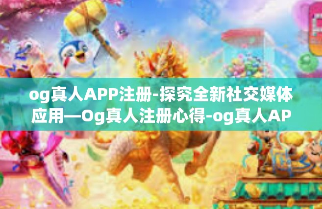 og真人APP注册-探究全新社交媒体应用—Og真人注册心得-og真人APP注册
