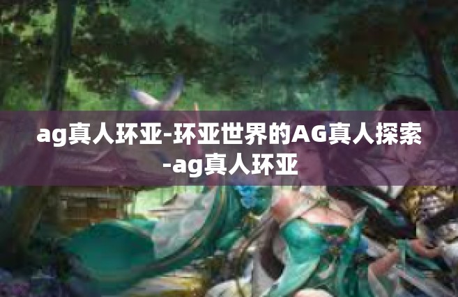 ag真人环亚-环亚世界的AG真人探索-ag真人环亚