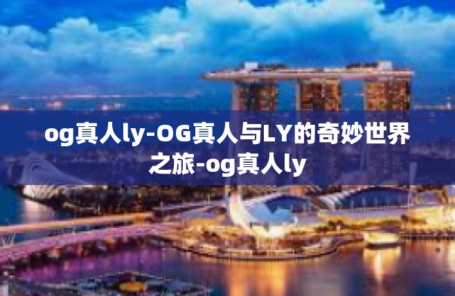 og真人ly-OG真人与LY的奇妙世界之旅-og真人ly