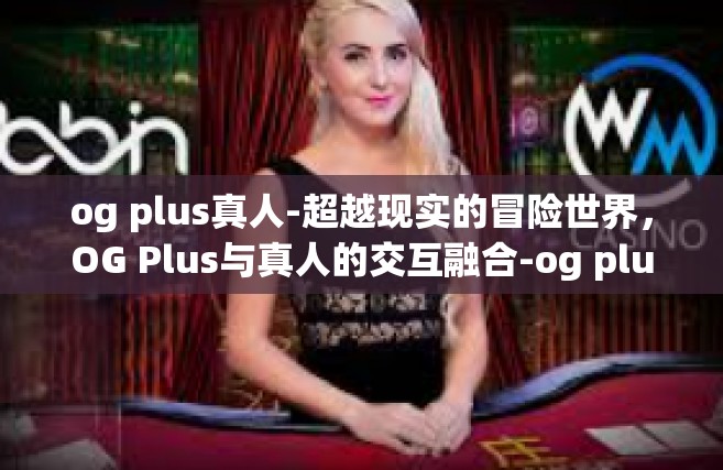 og plus真人-超越现实的冒险世界，OG Plus与真人的交互融合-og plus真人