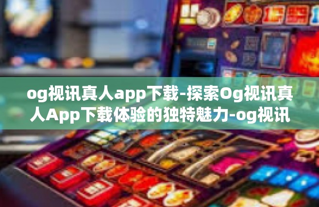 og视讯真人app下载-探索Og视讯真人App下载体验的独特魅力-og视讯真人app下载