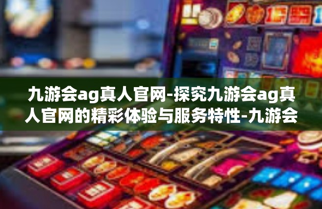 九游会ag真人官网-探究九游会ag真人官网的精彩体验与服务特性-九游会ag真人官网