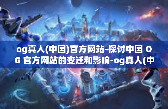 og真人(中国)官方网站-探讨中国 OG 官方网站的变迁和影响-og真人(中国)官方网站