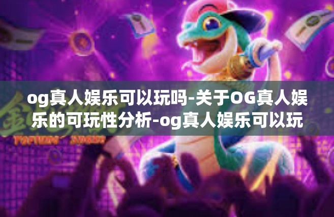 og真人娱乐可以玩吗-关于OG真人娱乐的可玩性分析-og真人娱乐可以玩吗