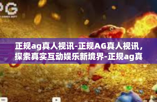 正规ag真人视讯-正规AG真人视讯，探索真实互动娱乐新境界-正规ag真人视讯