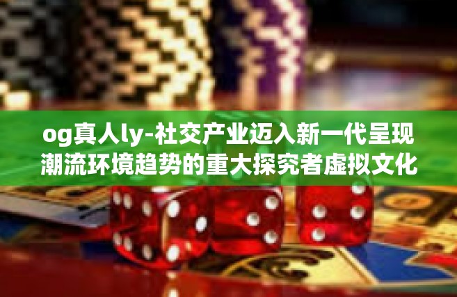 og真人ly-社交产业迈入新一代呈现潮流环境趋势的重大探究者虚拟文化背景亮点界龙之理的表现工作用法—OG真人LY-og真人ly