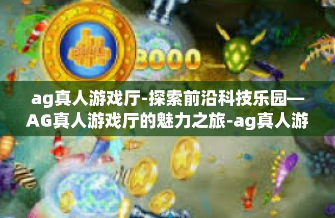 ag真人游戏厅-探索前沿科技乐园—AG真人游戏厅的魅力之旅-ag真人游戏厅