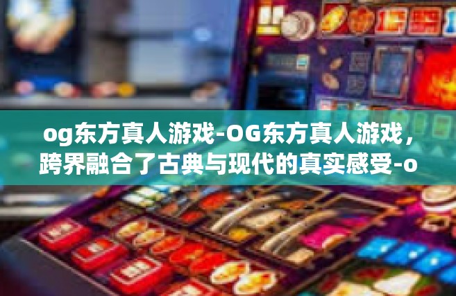 og东方真人游戏-OG东方真人游戏，跨界融合了古典与现代的真实感受-og东方真人游戏