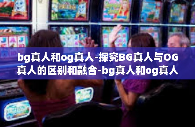bg真人和og真人-探究BG真人与OG真人的区别和融合-bg真人和og真人