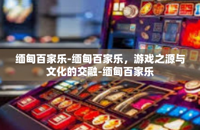 缅甸百家乐-缅甸百家乐，游戏之源与文化的交融-缅甸百家乐
