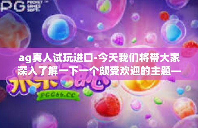 ag真人试玩进口-今天我们将带大家深入了解一下一个颇受欢迎的主题—AG真人试玩进口。在这个充满乐趣和挑战的游戏世界里，玩家们可以通过试玩进口游戏，体验不同的游戏玩法和文化内涵。接下来让我们来详细解读一下其中的奥妙。ag真人试玩进口