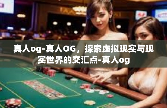真人og-真人OG，探索虚拟现实与现实世界的交汇点-真人og