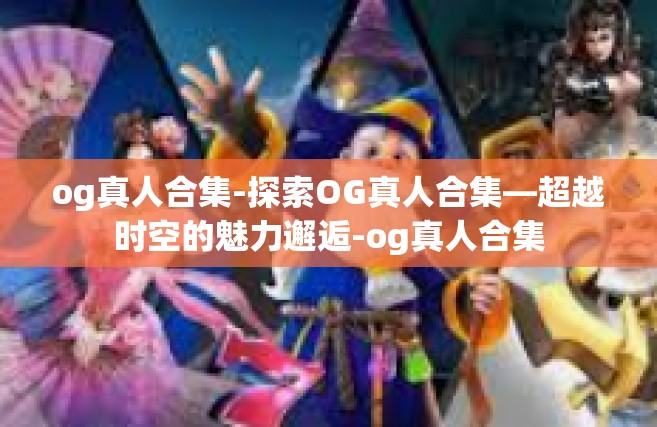 og真人合集-探索OG真人合集—超越时空的魅力邂逅-og真人合集