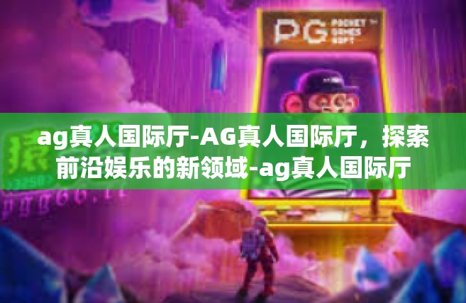 ag真人国际厅-AG真人国际厅，探索前沿娱乐的新领域-ag真人国际厅