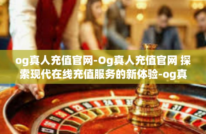 og真人充值官网-Og真人充值官网 探索现代在线充值服务的新体验-og真人充值官网