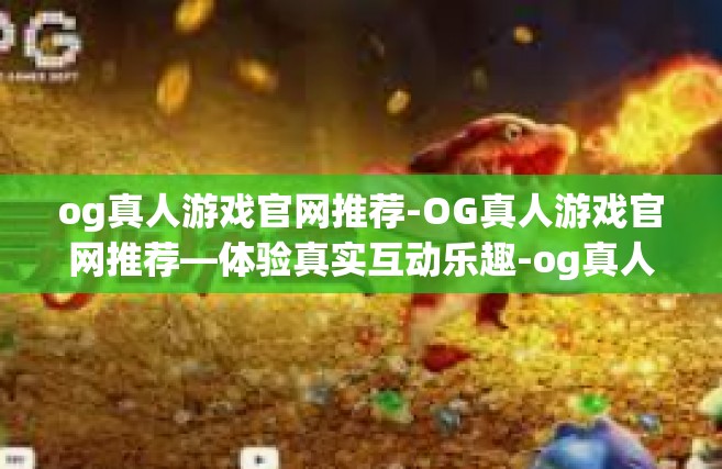 og真人游戏官网推荐-OG真人游戏官网推荐—体验真实互动乐趣-og真人游戏官网推荐