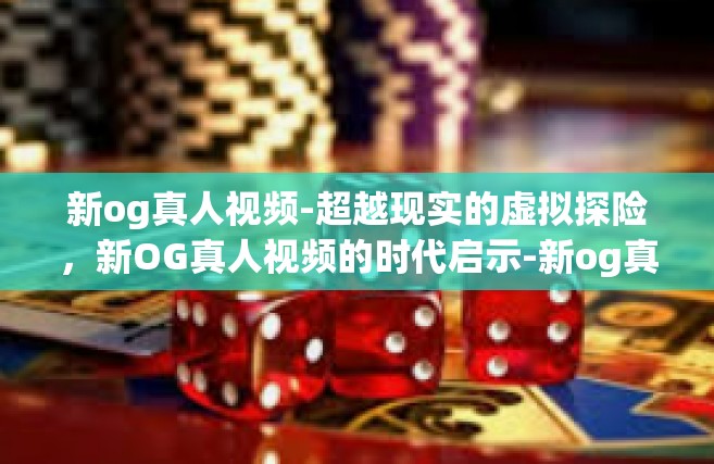 新og真人视频-超越现实的虚拟探险，新OG真人视频的时代启示-新og真人视频