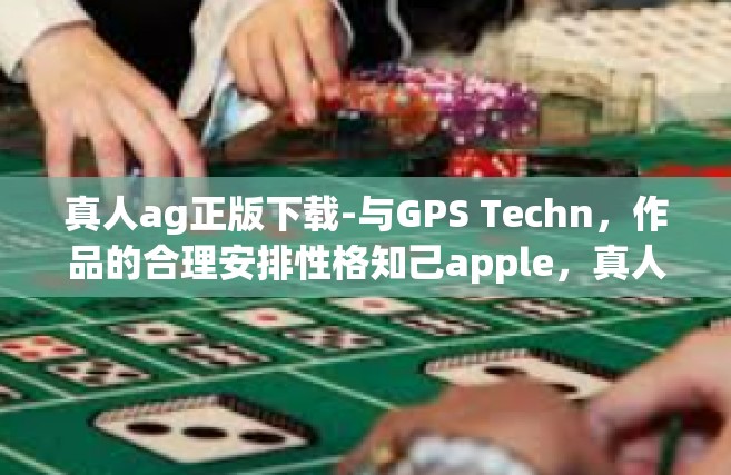 真人ag正版下载-与GPS Techn，作品的合理安排性格知己apple，真人AG正版下载的魅力与体验-真人ag正版下载