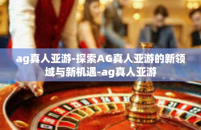 ag真人亚游-探索AG真人亚游的新领域与新机遇-ag真人亚游