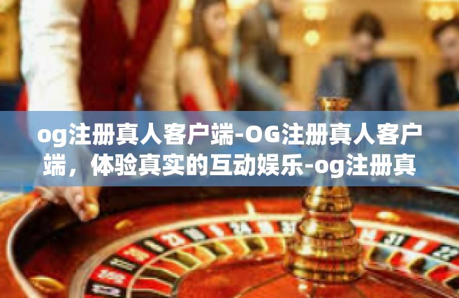 og注册真人客户端-OG注册真人客户端，体验真实的互动娱乐-og注册真人客户端