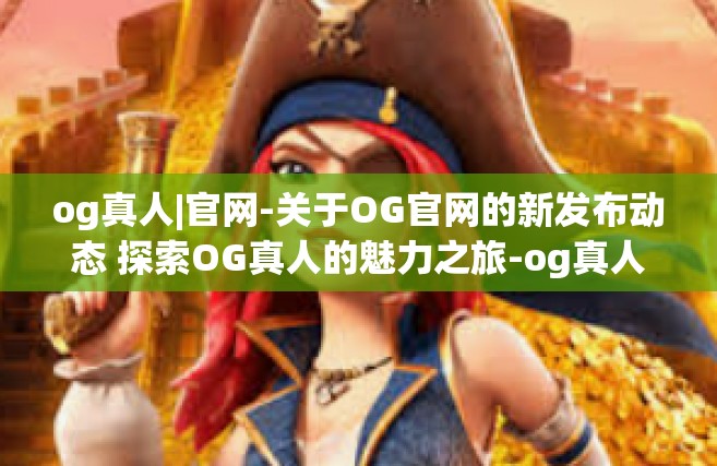 og真人|官网-关于OG官网的新发布动态 探索OG真人的魅力之旅-og真人|官网
