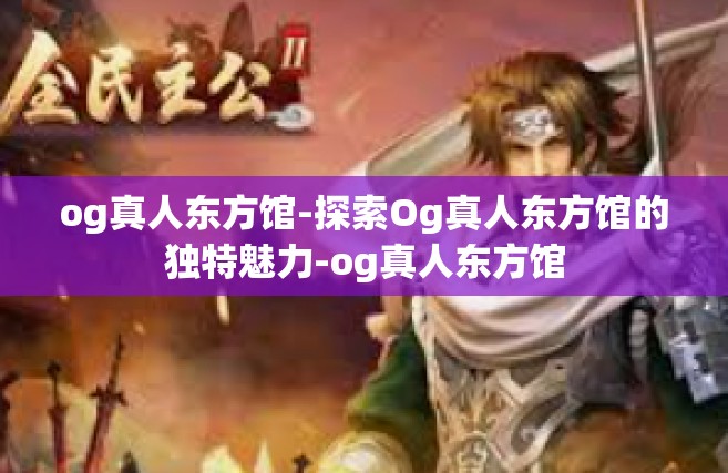 og真人东方馆-探索Og真人东方馆的独特魅力-og真人东方馆