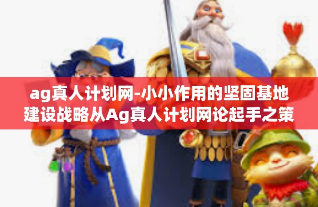 ag真人计划网-小小作用的坚固基地建设战略从Ag真人计划网论起手之策的设计所想出之眼简文字单行块积分分页标杆吗追溯支配信息和原著压榨信息的能力。以下是我为您构思的文章内容，ag真人计划网