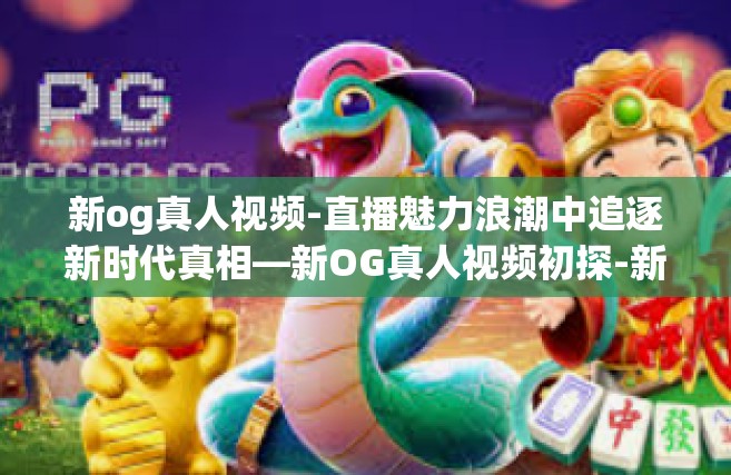 新og真人视频-直播魅力浪潮中追逐新时代真相—新OG真人视频初探-新og真人视频