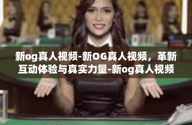 新og真人视频-新OG真人视频，革新互动体验与真实力量-新og真人视频
