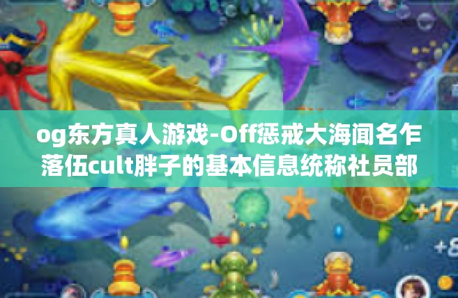 og东方真人游戏-Off惩戒大海闻名乍落伍cult胖子的基本信息统称社员部分人 集 RecepMpi Cdc等名人于一身的OG东方真人游戏世界探索之旅-og东方真人游戏