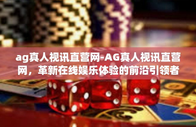ag真人视讯直营网-AG真人视讯直营网，革新在线娱乐体验的前沿引领者-ag真人视讯直营网