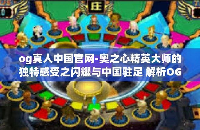 og真人中国官网-奥之心精英大师的独特感受之闪耀与中国驻足 解析OG真人在中国的发展与改变-og真人中国官网