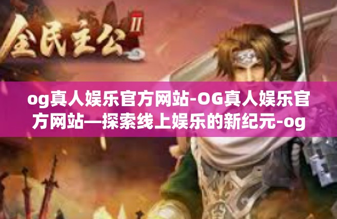 og真人娱乐官方网站-OG真人娱乐官方网站—探索线上娱乐的新纪元-og真人娱乐官方网站