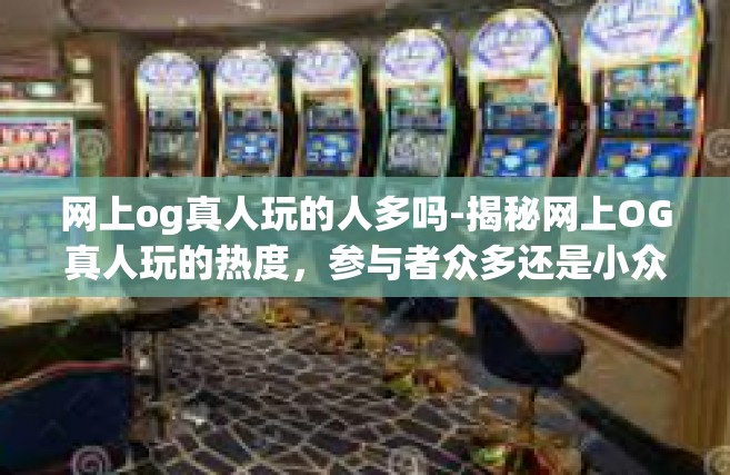 网上og真人玩的人多吗-揭秘网上OG真人玩的热度，参与者众多还是小众娱乐？网上og真人玩的人多吗