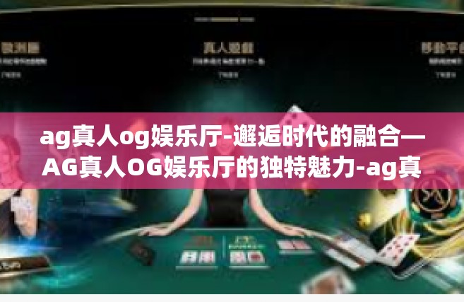 ag真人og娱乐厅-邂逅时代的融合—AG真人OG娱乐厅的独特魅力-ag真人og娱乐厅