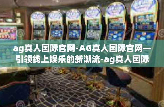 ag真人国际官网-AG真人国际官网—引领线上娱乐的新潮流-ag真人国际官网
